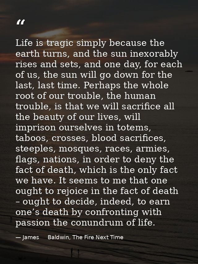 Life is tragic simply because the earth turns, and the sun inexorably rises and sets, and one day, for each of us, the s — James     Baldwin, The Fire Next Time