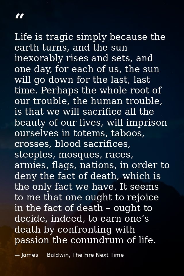 Life is tragic simply because the earth turns, and the sun inexorably rises and sets, and one day, for each of us, the s — James     Baldwin, The Fire Next Time