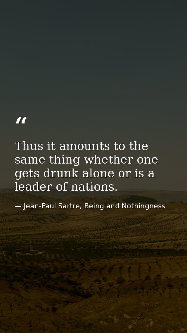 Thus it amounts to the same thing whether one gets drunk alone or is a leader of nations. — Jean-Paul Sartre, Being and Nothingness