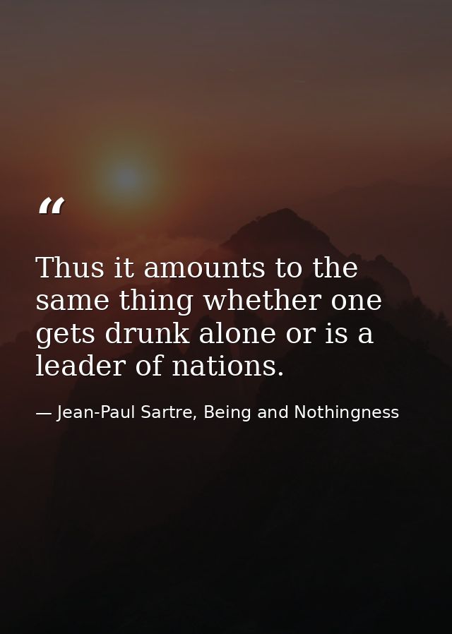 Thus it amounts to the same thing whether one gets drunk alone or is a leader of nations. — Jean-Paul Sartre, Being and Nothingness