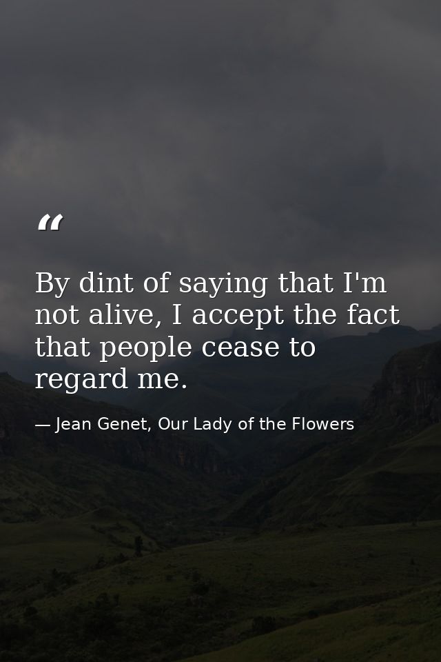 By dint of saying that I'm not alive, I accept the fact that people cease to regard me. — Jean Genet, Our Lady of the Flowers