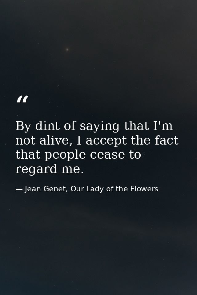 By dint of saying that I'm not alive, I accept the fact that people cease to regard me. — Jean Genet, Our Lady of the Flowers