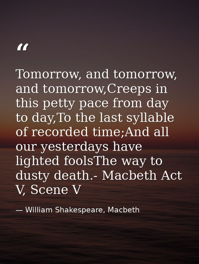 Tomorrow, and tomorrow, and tomorrow,Creeps in this petty pace from day to day,To the last syllable of recorded time;And — William Shakespeare, Macbeth