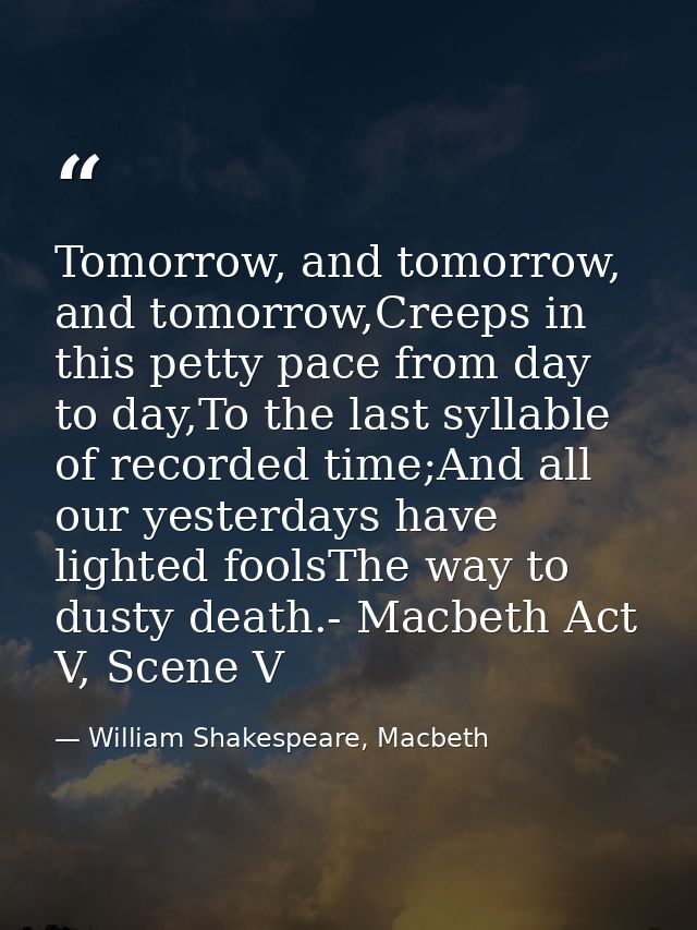 Tomorrow, and tomorrow, and tomorrow,Creeps in this petty pace from day to day,To the last syllable of recorded time;And — William Shakespeare, Macbeth