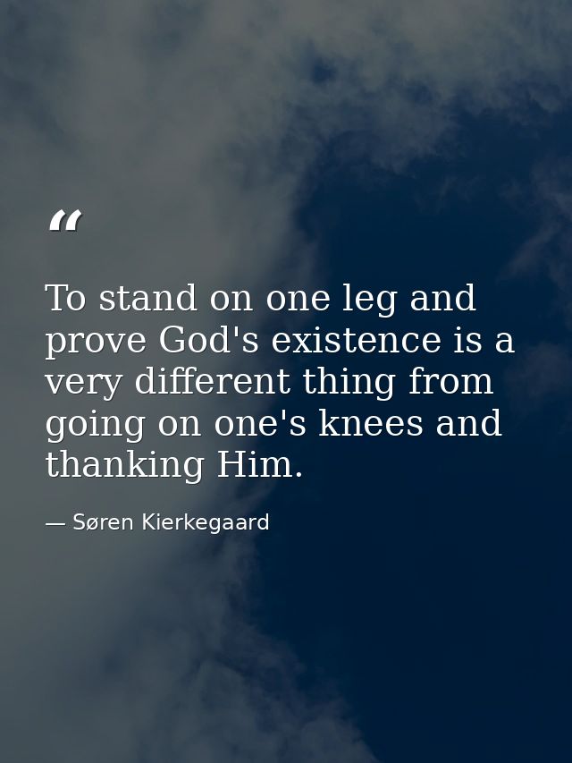 To stand on one leg and prove God's existence is a very different thing from going on one's knees and thanking Him. — Søren Kierkegaard
