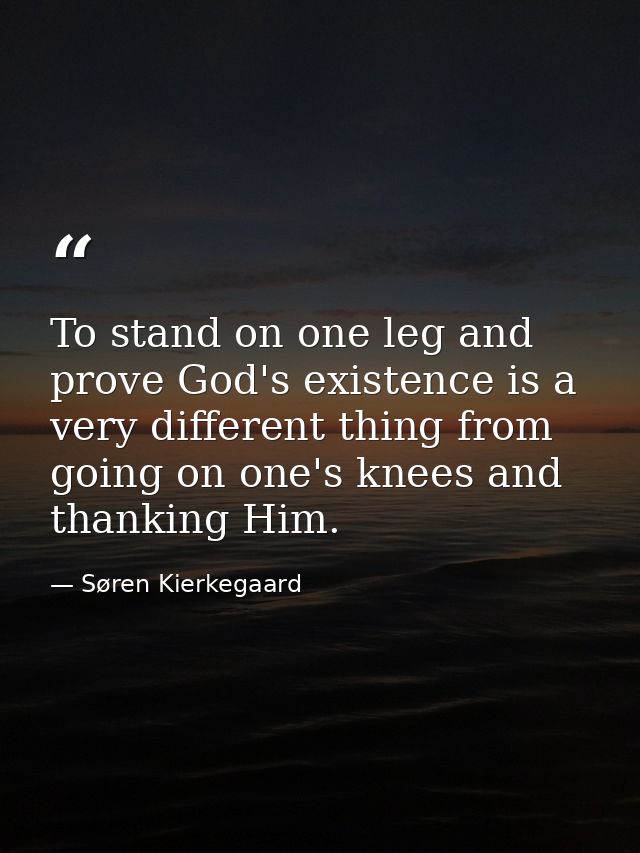 To stand on one leg and prove God's existence is a very different thing from going on one's knees and thanking Him. — Søren Kierkegaard