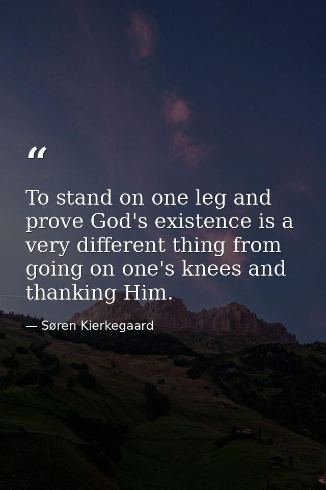 To stand on one leg and prove God's existence is a very different thing from going on one's knees and thanking Him. — Søren Kierkegaard
