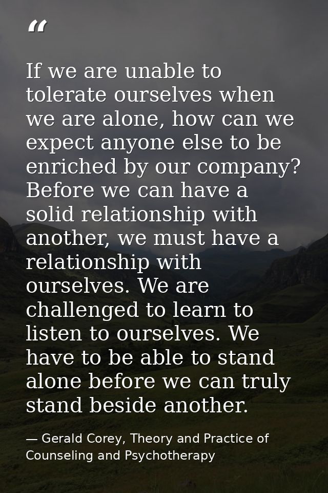 If we are unable to tolerate ourselves when we are alone, how can we expect anyone else to be enriched by our company? B — Gerald Corey, Theory and Practice of Counseling and Psychotherapy