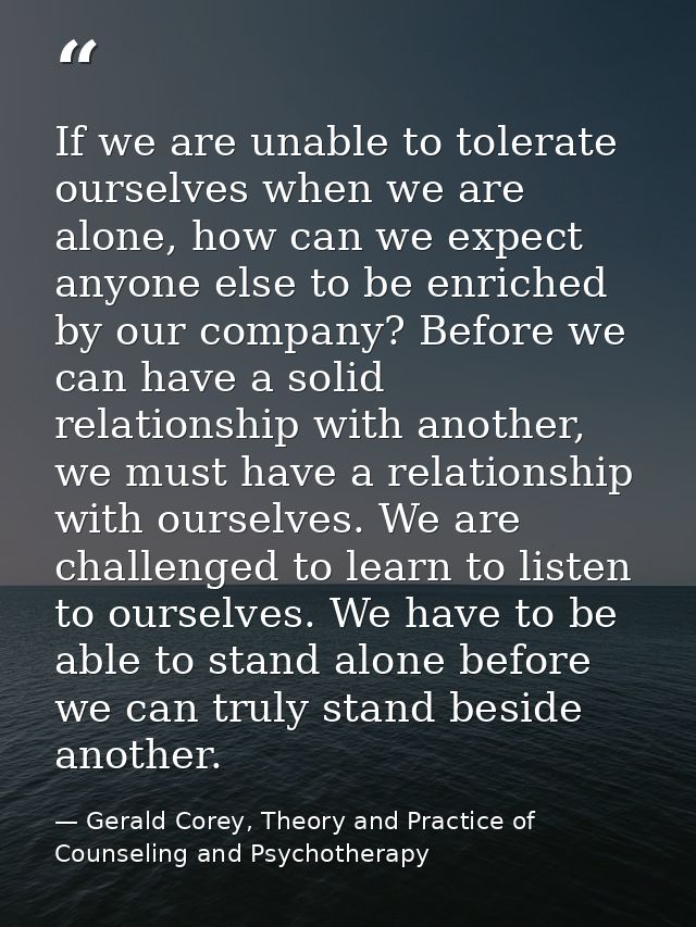 If we are unable to tolerate ourselves when we are alone, how can we expect anyone else to be enriched by our company? B — Gerald Corey, Theory and Practice of Counseling and Psychotherapy