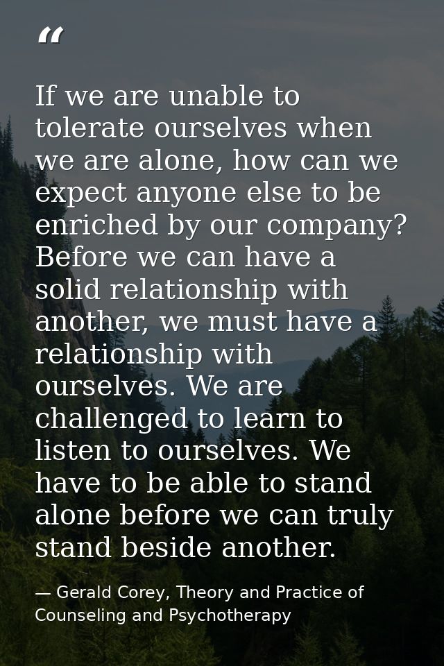 If we are unable to tolerate ourselves when we are alone, how can we expect anyone else to be enriched by our company? B — Gerald Corey, Theory and Practice of Counseling and Psychotherapy