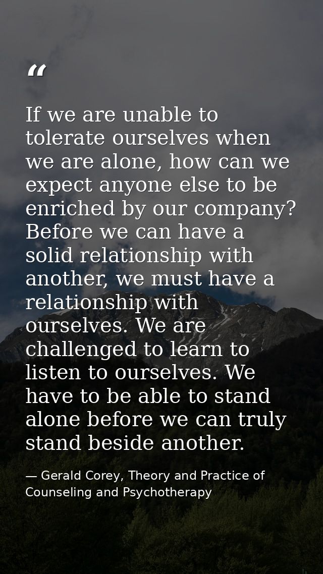 If we are unable to tolerate ourselves when we are alone, how can we expect anyone else to be enriched by our company? B — Gerald Corey, Theory and Practice of Counseling and Psychotherapy