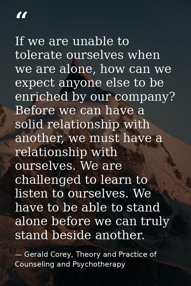 If we are unable to tolerate ourselves when we are alone, how can we expect anyone else to be enriched by our company? B — Gerald Corey, Theory and Practice of Counseling and Psychotherapy