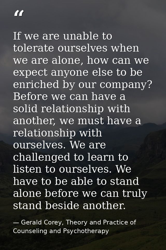 If we are unable to tolerate ourselves when we are alone, how can we expect anyone else to be enriched by our company? B — Gerald Corey, Theory and Practice of Counseling and Psychotherapy