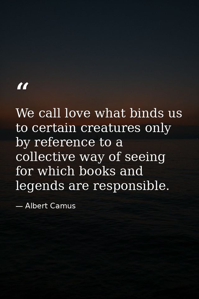 We call love what binds us to certain creatures only by reference to a collective way of seeing for which books and lege — Albert Camus