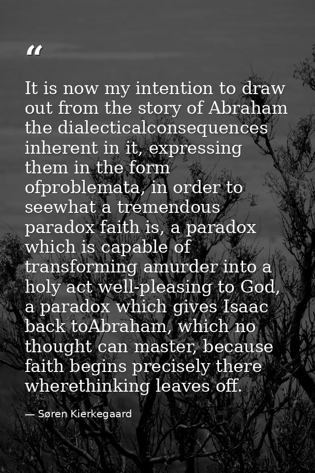 It is now my intention to draw out from the story of Abraham the dialecticalconsequences inherent in it, expressing them — Søren Kierkegaard