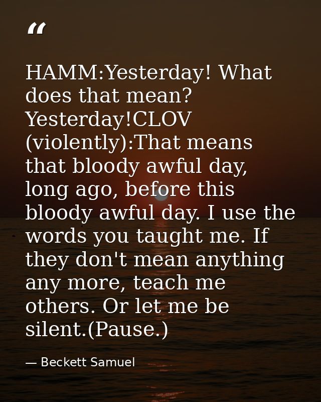 HAMM:Yesterday! What does that mean? Yesterday!CLOV (violently):That means that bloody awful day, long ago, before this  — Beckett Samuel