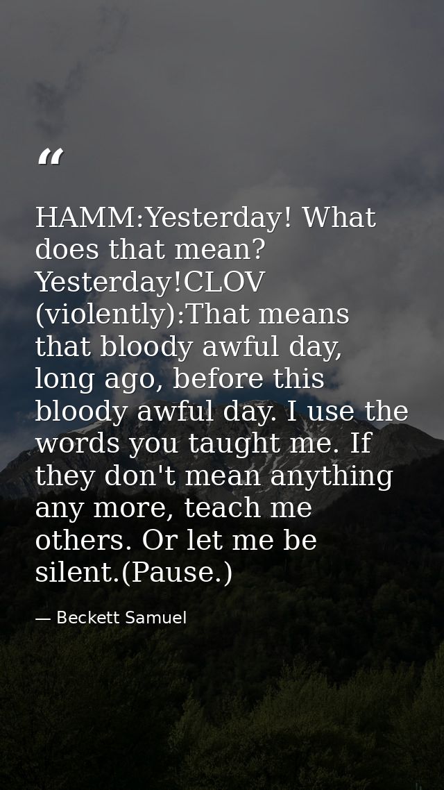 HAMM:Yesterday! What does that mean? Yesterday!CLOV (violently):That means that bloody awful day, long ago, before this  — Beckett Samuel