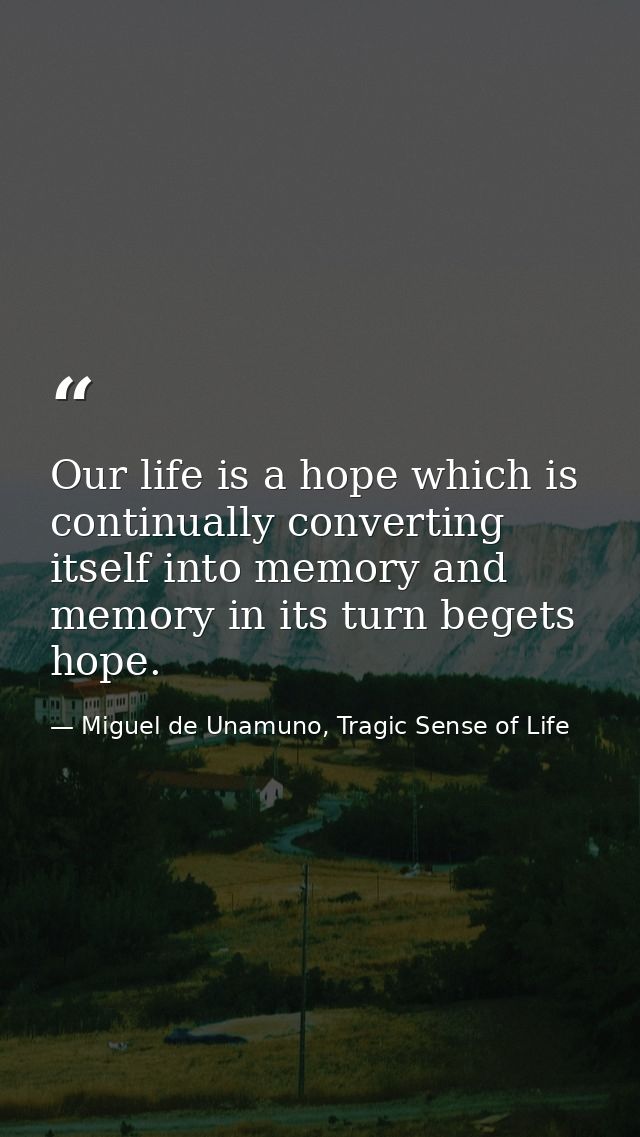 Our life is a hope which is continually converting itself into memory and memory in its turn begets hope. — Miguel de Unamuno, Tragic Sense of Life