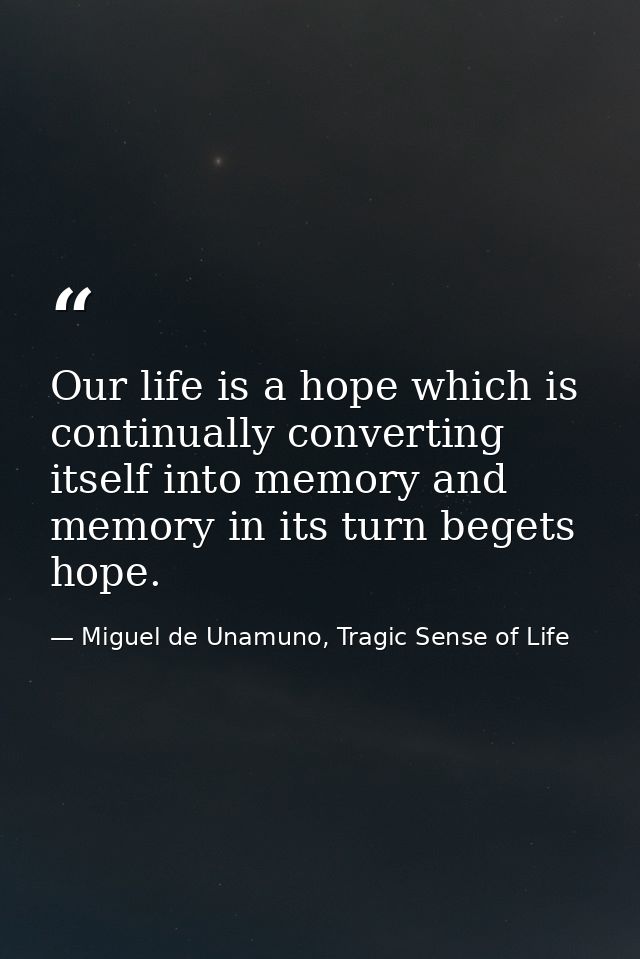 Our life is a hope which is continually converting itself into memory and memory in its turn begets hope. — Miguel de Unamuno, Tragic Sense of Life