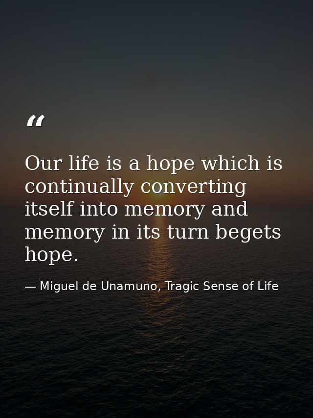 Our life is a hope which is continually converting itself into memory and memory in its turn begets hope. — Miguel de Unamuno, Tragic Sense of Life