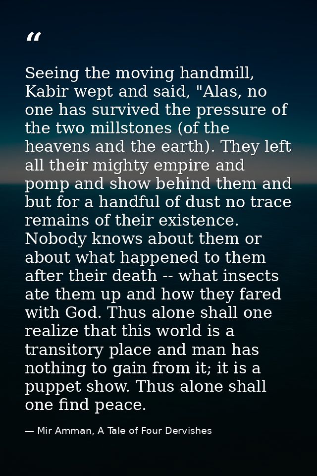 Seeing the moving handmill, Kabir wept and said, "Alas, no one has survived the pressure of the two millstones (of the h — Mir Amman, A Tale of Four Dervishes