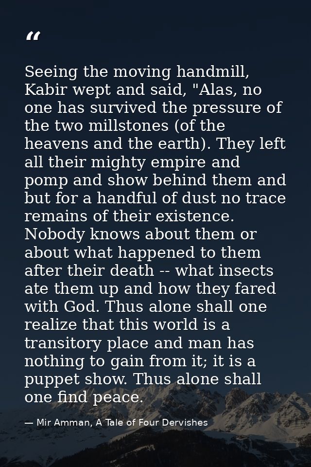 Seeing the moving handmill, Kabir wept and said, "Alas, no one has survived the pressure of the two millstones (of the h — Mir Amman, A Tale of Four Dervishes