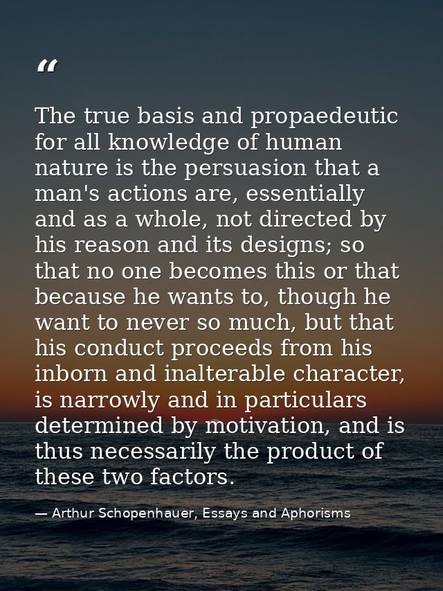 The true basis and propaedeutic for all knowledge of human nature is the persuasion that a man's actions are, essentiall — Arthur Schopenhauer, Essays and Aphorisms