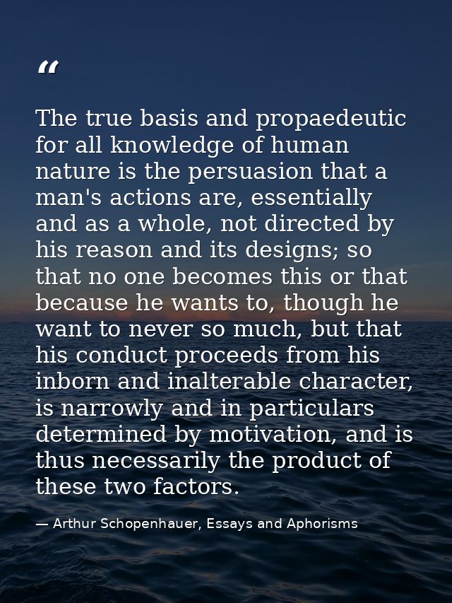 The true basis and propaedeutic for all knowledge of human nature is the persuasion that a man's actions are, essentiall — Arthur Schopenhauer, Essays and Aphorisms