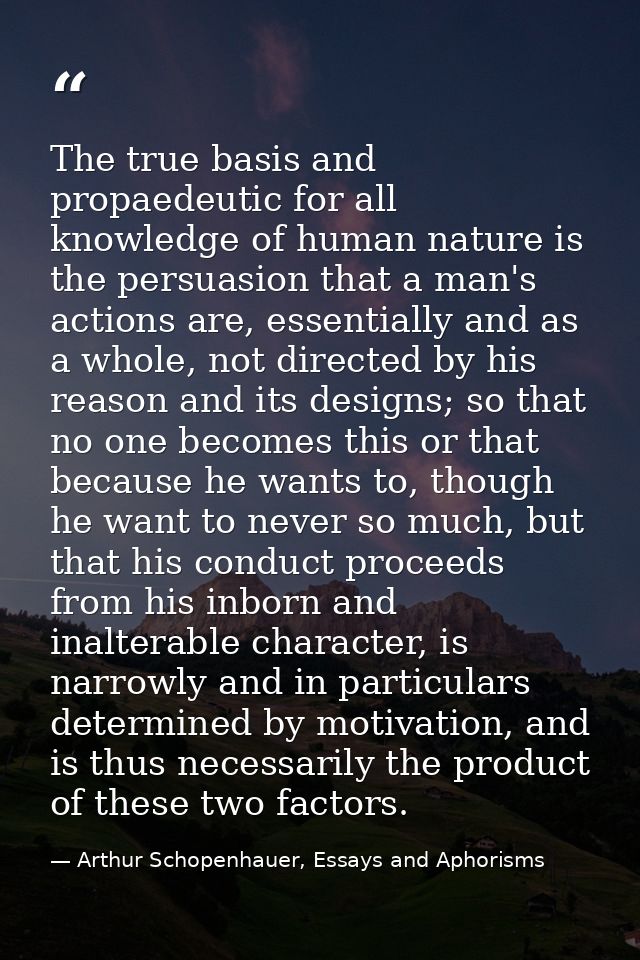 The true basis and propaedeutic for all knowledge of human nature is the persuasion that a man's actions are, essentiall — Arthur Schopenhauer, Essays and Aphorisms