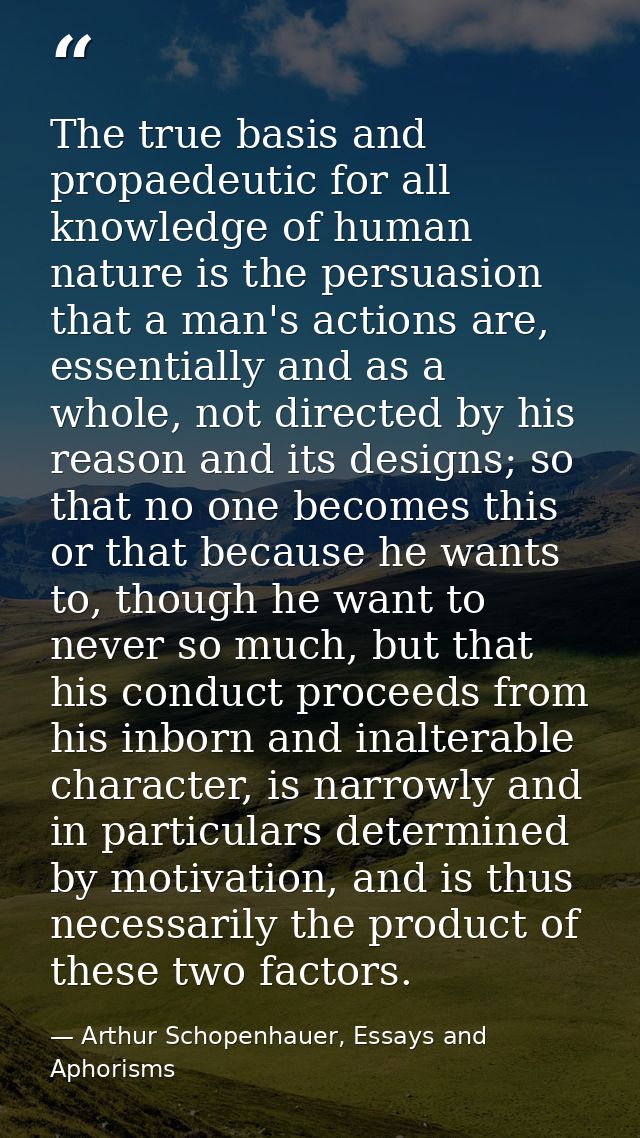 The true basis and propaedeutic for all knowledge of human nature is the persuasion that a man's actions are, essentiall — Arthur Schopenhauer, Essays and Aphorisms