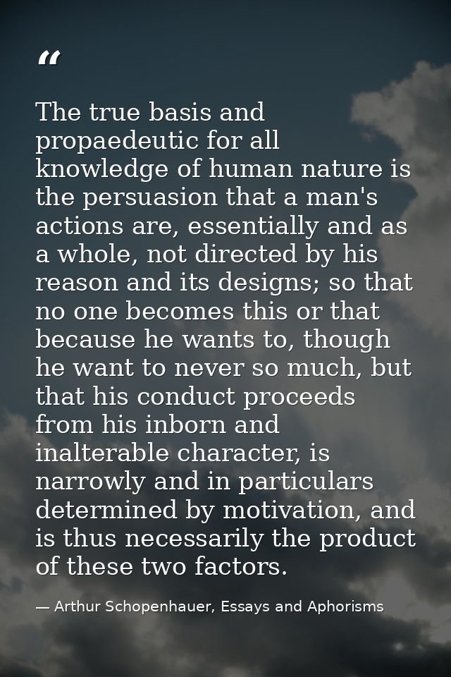 The true basis and propaedeutic for all knowledge of human nature is the persuasion that a man's actions are, essentiall — Arthur Schopenhauer, Essays and Aphorisms