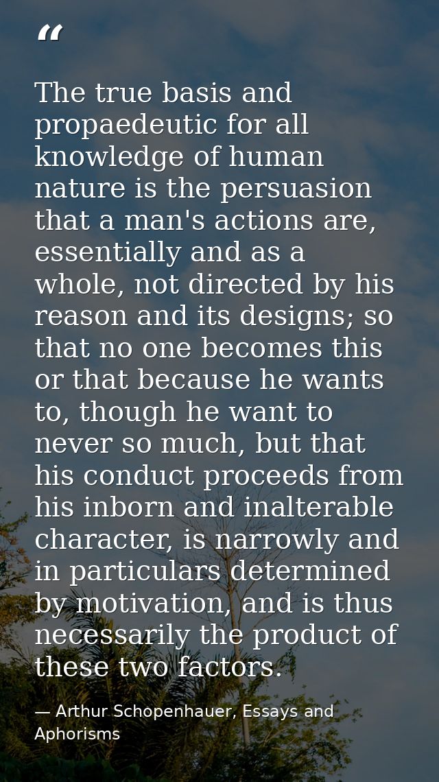 The true basis and propaedeutic for all knowledge of human nature is the persuasion that a man's actions are, essentiall — Arthur Schopenhauer, Essays and Aphorisms