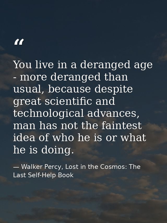 You live in a deranged age - more deranged than usual, because despite great scientific and technological advances, man  — Walker Percy, Lost in the Cosmos: The Last Self-Help Book