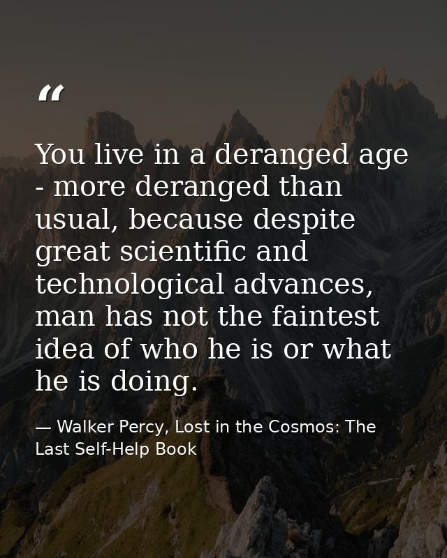 You live in a deranged age - more deranged than usual, because despite great scientific and technological advances, man  — Walker Percy, Lost in the Cosmos: The Last Self-Help Book