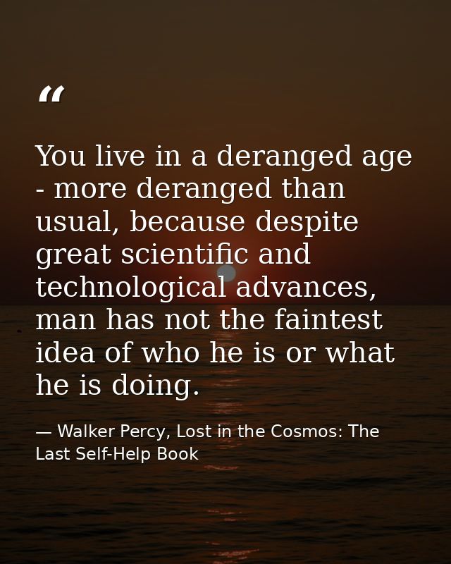 You live in a deranged age - more deranged than usual, because despite great scientific and technological advances, man  — Walker Percy, Lost in the Cosmos: The Last Self-Help Book