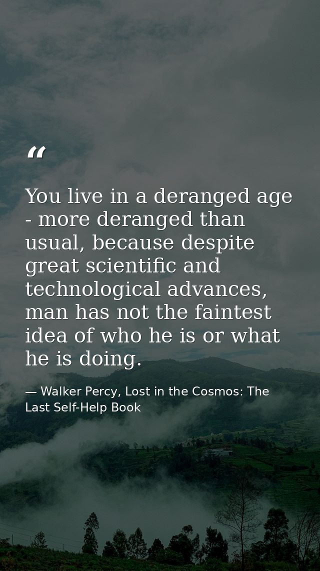 You live in a deranged age - more deranged than usual, because despite great scientific and technological advances, man  — Walker Percy, Lost in the Cosmos: The Last Self-Help Book