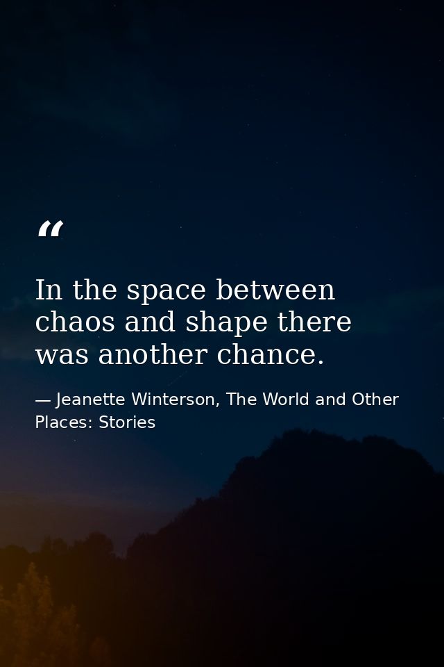 In the space between chaos and shape there was another chance. — Jeanette Winterson, The World and Other Places: Stories