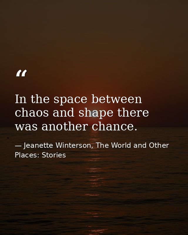 In the space between chaos and shape there was another chance. — Jeanette Winterson, The World and Other Places: Stories