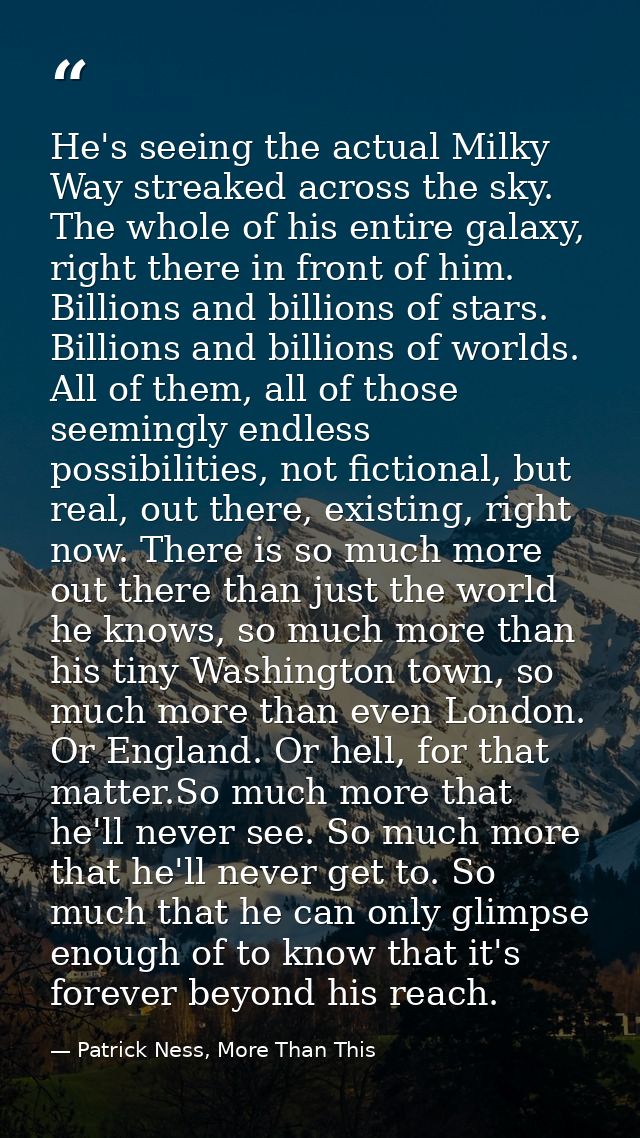 He's seeing the actual Milky Way streaked across the sky. The whole of his entire galaxy, right there in front of him. B — Patrick Ness, More Than This