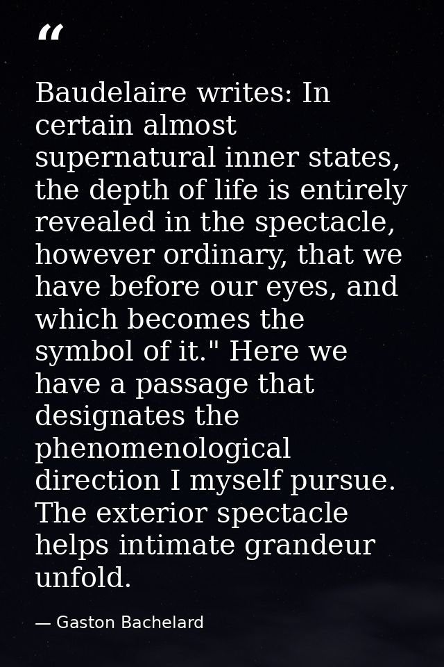 Baudelaire writes: In certain almost supernatural inner states, the depth of life is entirely revealed in the spectacle, — Gaston Bachelard