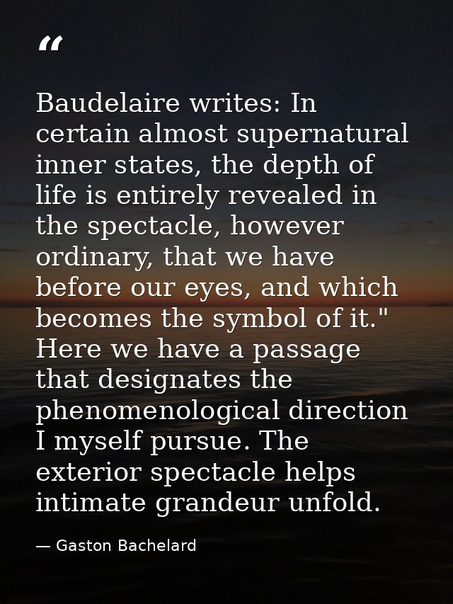 Baudelaire writes: In certain almost supernatural inner states, the depth of life is entirely revealed in the spectacle, — Gaston Bachelard