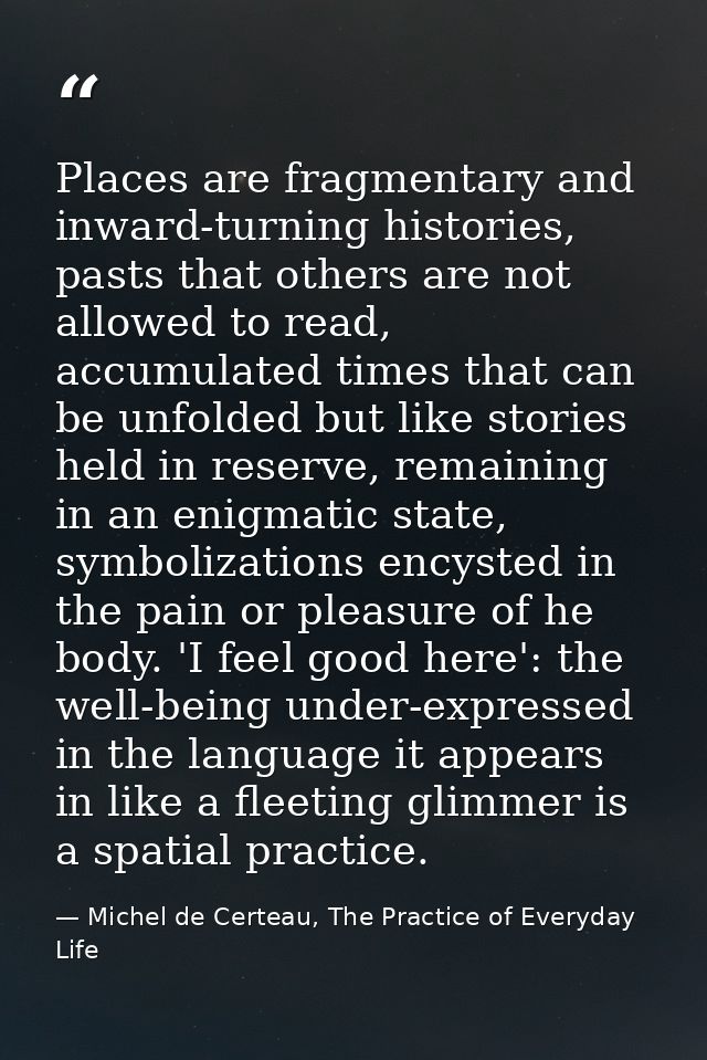 Places are fragmentary and inward-turning histories, pasts that others are not allowed to read, accumulated times that c — Michel de Certeau, The Practice of Everyday Life