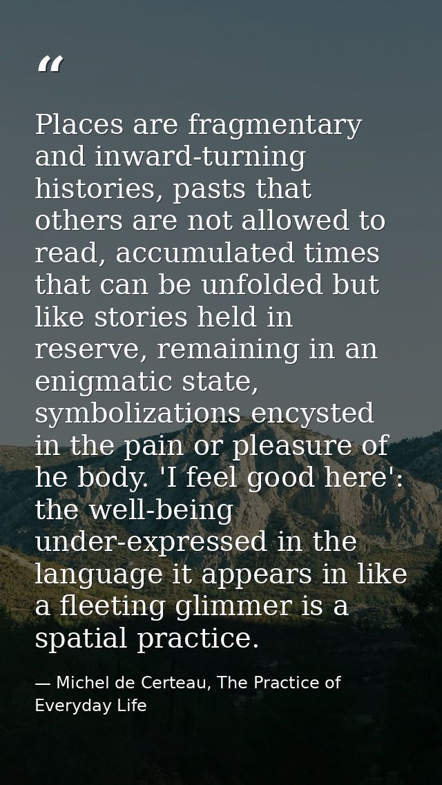 Places are fragmentary and inward-turning histories, pasts that others are not allowed to read, accumulated times that c — Michel de Certeau, The Practice of Everyday Life