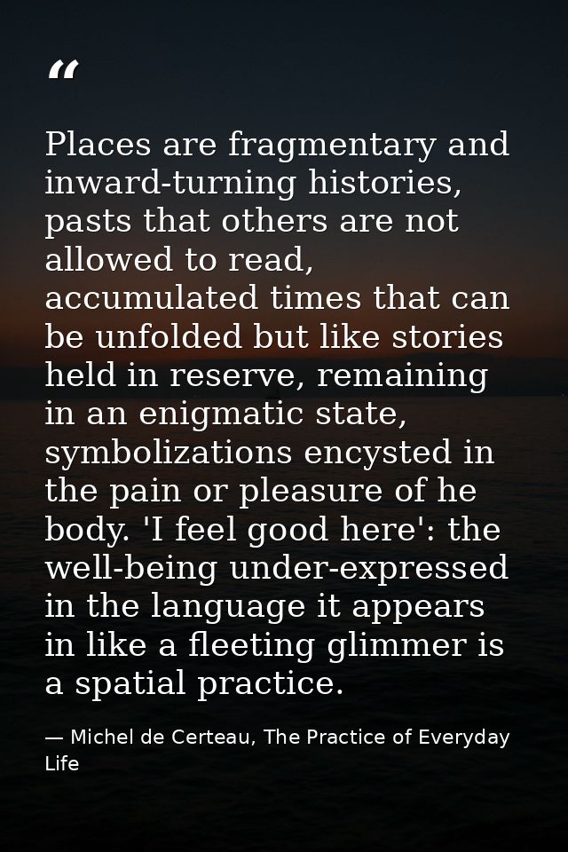 Places are fragmentary and inward-turning histories, pasts that others are not allowed to read, accumulated times that c — Michel de Certeau, The Practice of Everyday Life