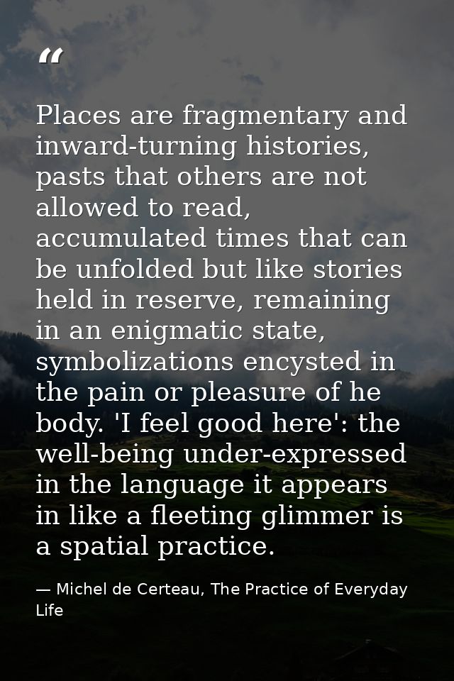 Places are fragmentary and inward-turning histories, pasts that others are not allowed to read, accumulated times that c — Michel de Certeau, The Practice of Everyday Life