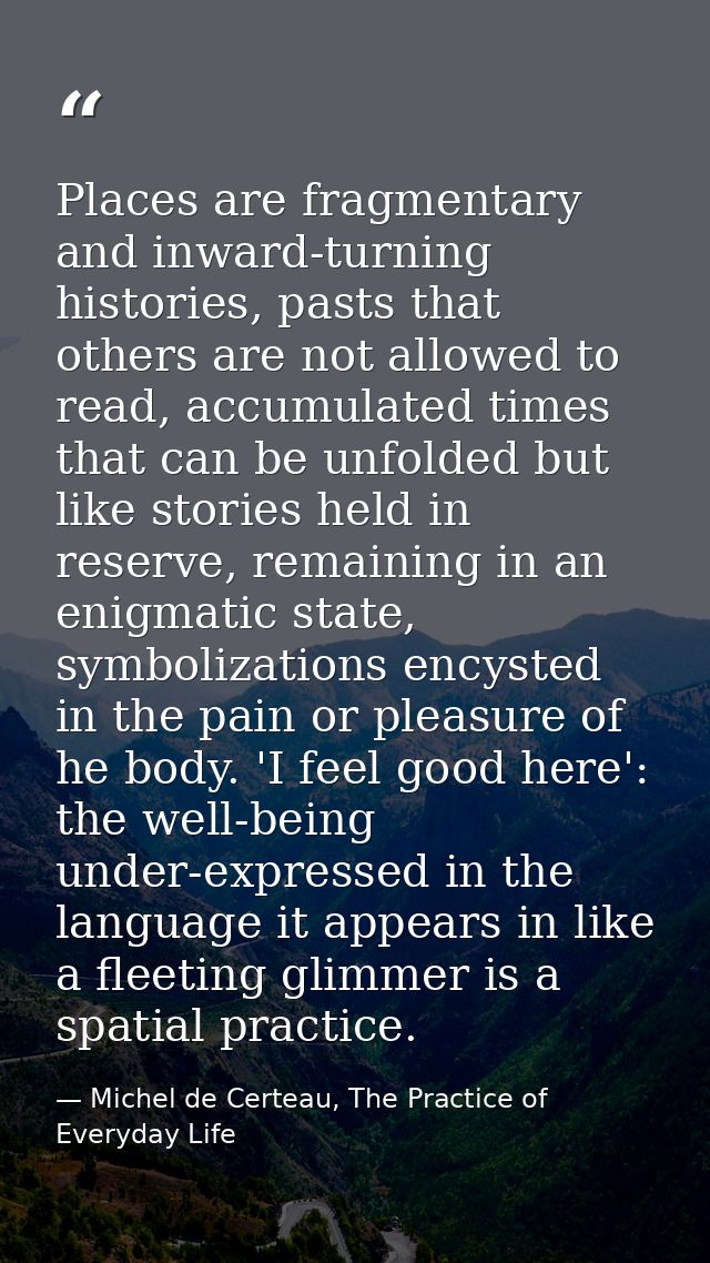Places are fragmentary and inward-turning histories, pasts that others are not allowed to read, accumulated times that c — Michel de Certeau, The Practice of Everyday Life