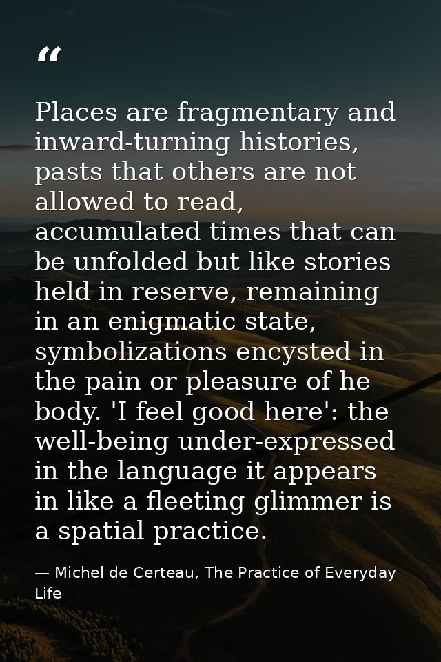 Places are fragmentary and inward-turning histories, pasts that others are not allowed to read, accumulated times that c — Michel de Certeau, The Practice of Everyday Life