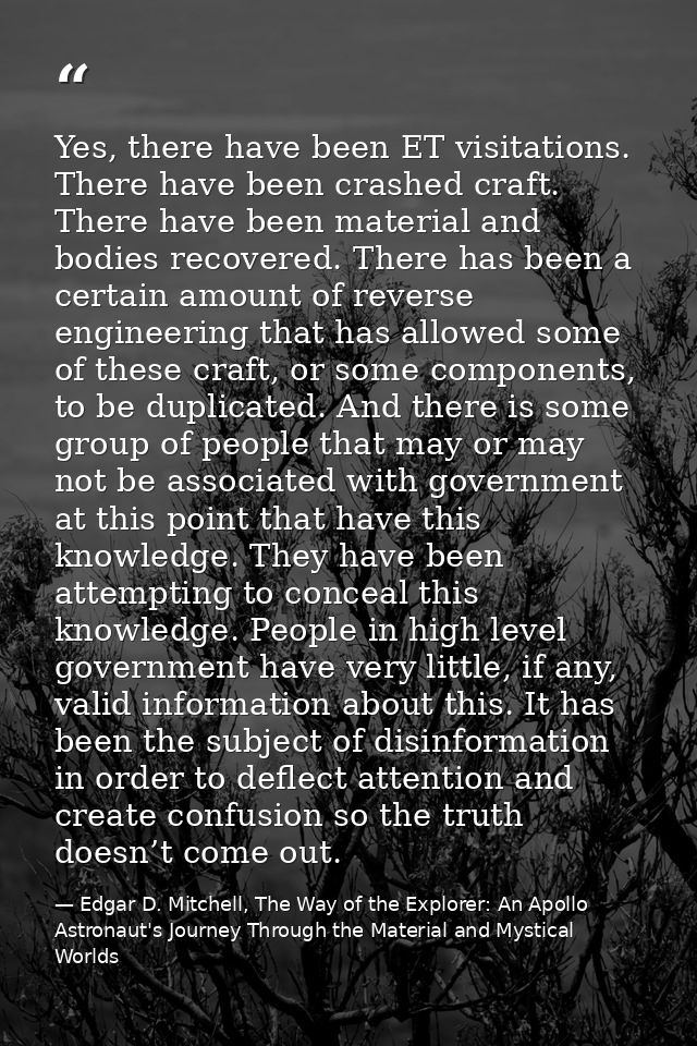 Yes, there have been ET visitations. There have been crashed craft. There have been material and bodies recovered. There — Edgar D. Mitchell, The Way of the Explorer: An Apollo Astronaut's Journey Through the Material and Mystical Worlds