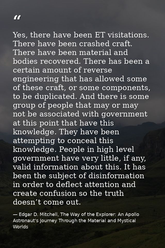 Yes, there have been ET visitations. There have been crashed craft. There have been material and bodies recovered. There — Edgar D. Mitchell, The Way of the Explorer: An Apollo Astronaut's Journey Through the Material and Mystical Worlds