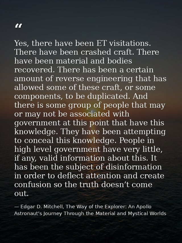 Yes, there have been ET visitations. There have been crashed craft. There have been material and bodies recovered. There — Edgar D. Mitchell, The Way of the Explorer: An Apollo Astronaut's Journey Through the Material and Mystical Worlds